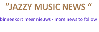 ”JAZZY MUSIC NEWS “
binnenkort meer nieuws - more news to follow
